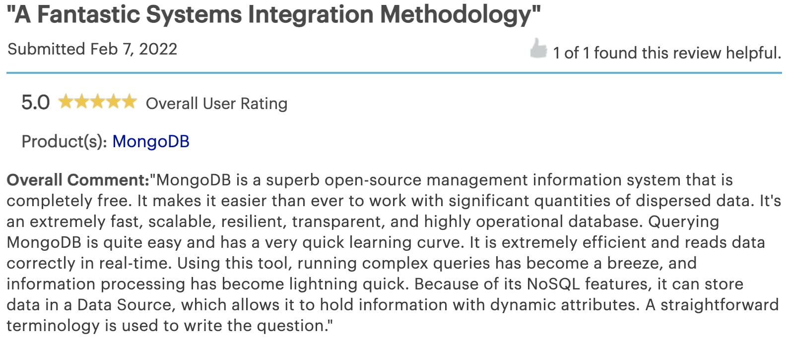 Customer review from an anonymous user providing MongoDB with a 5 star rating. The review reads as follows: MongoDB is a superb open-source management information system that is completely free. It makes it easier than ever to work with significant quantities of dispersed data. It's an extremely fast, scalable, resilient, transparent, and highly operational database. Querying MongoDB is quite easy and has a very quick learning curve. It is extremely efficient and reads data correctly in real-time. Using this tool, running complex queries has become a breeze, and information processing has become lightning quick. Because of its NoSQL features, it can store data in a Data Source, which allows it to hold information with dynamic attributes. A straightforward terminology is used to write the question.